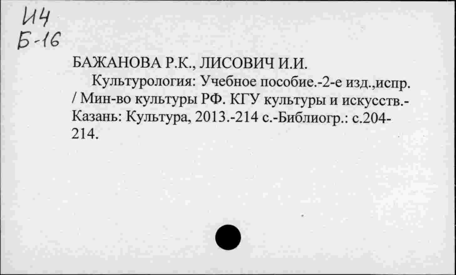 ﻿и
БАЖАНОВА Р.К., ЛИСОВИЧ И.И.
Культурология: Учебное пособие.-2-е изд.,испр. / Мин-во культуры РФ. КГУ культуры и искусств.-Казань: Культура, 2013.-214 с.-Библиогр.: с.204-214.